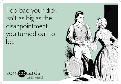 Too bad your dick
isn't as big as the
disappointment
you turned out to
be.