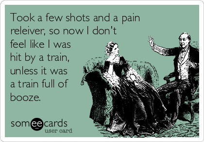 Took a few shots and a pain
releiver, so now I don't
feel like I was
hit by a train,
unless it was
a train full of
booze.