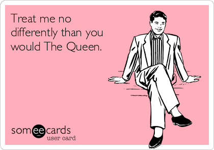 Treat me no
differently than you
would The Queen.
