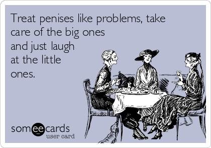 Treat penises like problems, take
care of the big ones
and just laugh
at the little
ones.