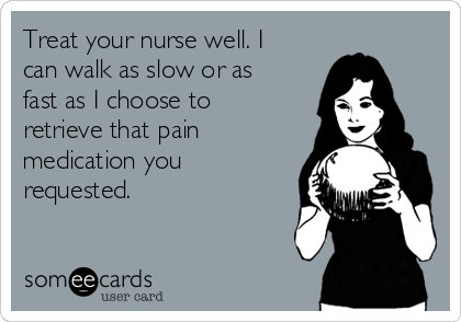 Treat your nurse well. I
can walk as slow or as
fast as I choose to
retrieve that pain
medication you
requested. 