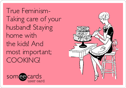 True Feminism-
Taking care of your
husband! Staying
home with
the kids! And
most important;
COOKING!