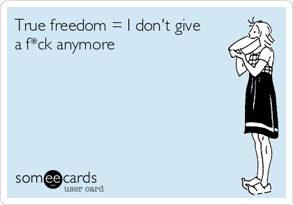 True freedom = I don't give
a f*ck anymore