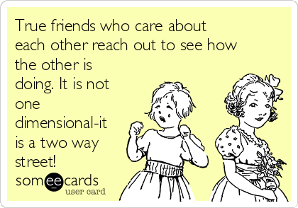 True friends who care about
each other reach out to see how
the other is
doing. It is not
one
dimensional-it
is a two way
street!
