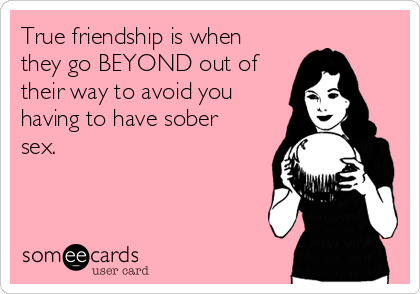 True friendship is when
they go BEYOND out of
their way to avoid you
having to have sober
sex.