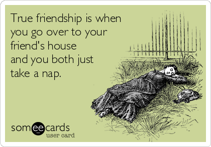 True friendship is when
you go over to your
friend's house
and you both just
take a nap.