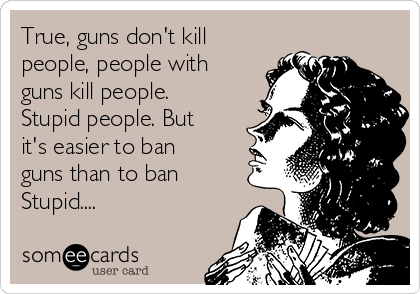 True, guns don't kill
people, people with
guns kill people.
Stupid people. But
it's easier to ban
guns than to ban
Stupid....