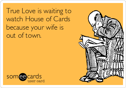 True Love is waiting to
watch House of Cards
because your wife is
out of town.