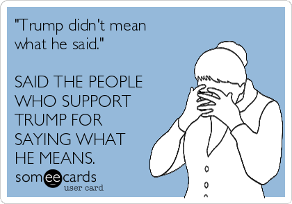 "Trump didn't mean
what he said."

SAID THE PEOPLE
WHO SUPPORT
TRUMP FOR
SAYING WHAT
HE MEANS.