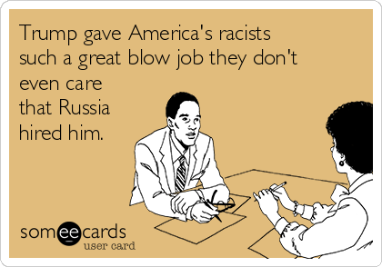 Trump gave America's racists
such a great blow job they don't
even care
that Russia
hired him. 