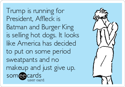 Trump is running for
President, Affleck is
Batman and Burger King
is selling hot dogs. It looks
like America has decided
to put on some period
sweatpants and no
makeup and just give up.
