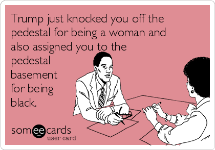 Trump just knocked you off the
pedestal for being a woman and
also assigned you to the
pedestal 
basement
for being
black.