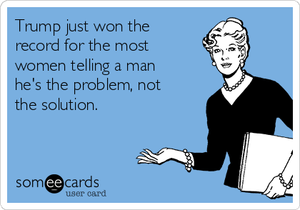 Trump just won the
record for the most
women telling a man
he's the problem, not
the solution. 