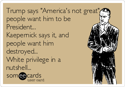 Trump says "America's not great",
people want him to be
President...
Kaepernick says it, and
people want him
destroyed...
White privilege in a
nutshell...
