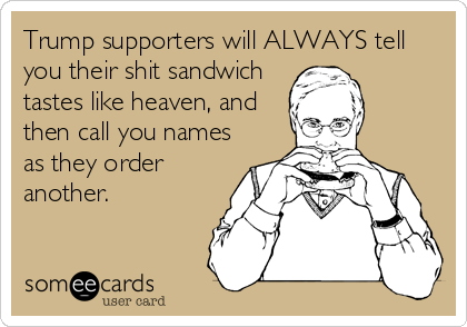 Trump supporters will ALWAYS tell
you their shit sandwich
tastes like heaven, and
then call you names
as they order
another. 