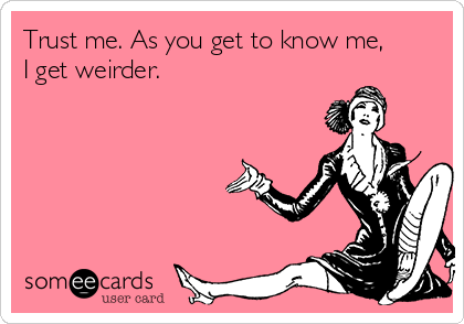 Trust me. As you get to know me,
I get weirder.