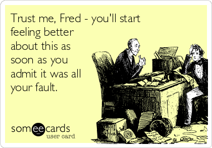 Trust me, Fred - you'll start
feeling better
about this as
soon as you
admit it was all
your fault.
