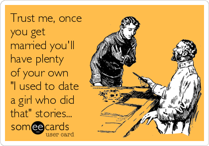 Trust me, once
you get
married you'll
have plenty
of your own 
"I used to date
a girl who did 
that" stories...