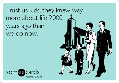 Trust us kids, they knew way 
more about life 2000
years ago than
we do now. 