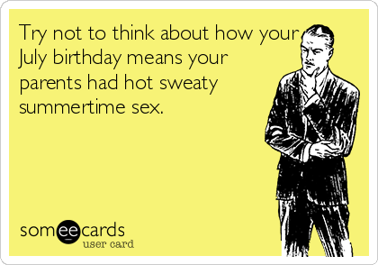Try not to think about how your
July birthday means your
parents had hot sweaty
summertime sex.