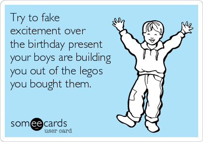 Try to fake
excitement over
the birthday present
your boys are building
you out of the legos
you bought them.