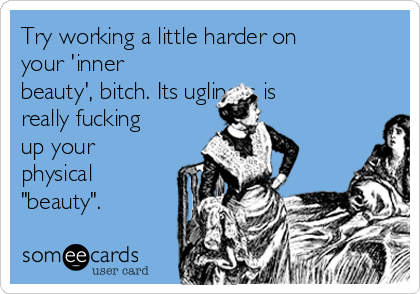 Try working a little harder on
your 'inner
beauty', bitch. Its ugliness is
really fucking
up your
physical
"beauty".
