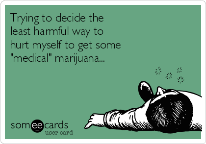 Trying to decide the
least harmful way to
hurt myself to get some
"medical" marijuana...