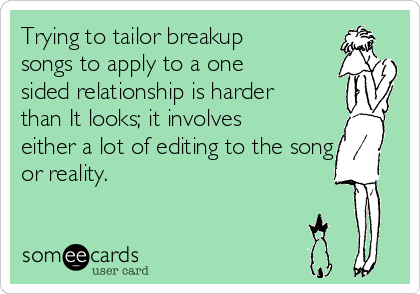 Trying to tailor breakup
songs to apply to a one
sided relationship is harder
than It looks; it involves
either a lot of editing to the song
or reality. 