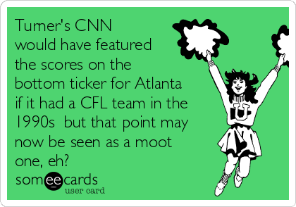 Turner's CNN
would have featured
the scores on the
bottom ticker for Atlanta
if it had a CFL team in the 
1990s  but that point may
now be seen as a moot
one, eh?