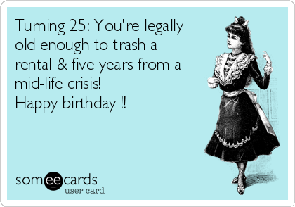 Turning 25: You're legally
old enough to trash a
rental & five years from a
mid-life crisis! 
Happy birthday !! 