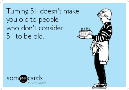 Turning 51 doesn't make
you old to people
who don't consider
51 to be old.