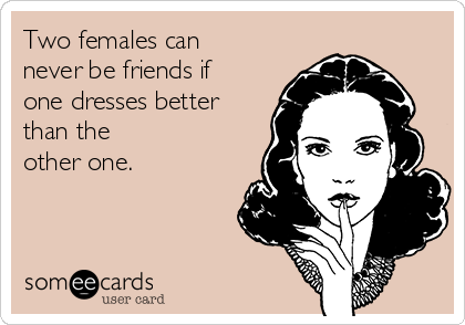 Two females can
never be friends if
one dresses better
than the 
other one.