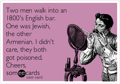 Two men walk into an
1800's English bar.
One was Jewish,
the other
Armenian. I didn't
care, they both
got poisoned.
Cheers.
