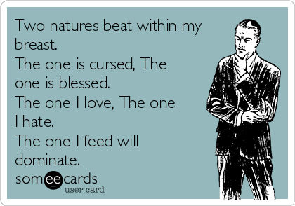 Two natures beat within my
breast. 
The one is cursed, The 
one is blessed. 
The one I love, The one
I hate. 
The one I feed will
dominate.