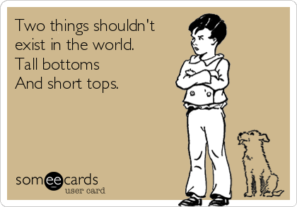 Two things shouldn't
exist in the world. 
Tall bottoms
And short tops. 