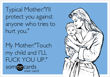 Typical Mother:"I'll
protect you against
anyone who tries to
hurt you."

My Mother:"Touch
my child and I'LL
FUCK YOU UP."
