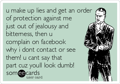 u make up lies and get an order
of protection against me
just out of jealousy and
bitterness, then u
complain on facebook
why i dont contact or see
them! u cant say that
part cuz youll look dumb!