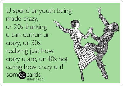 U spend ur youth being
made crazy,
ur 20s thinking
u can outrun ur
crazy, ur 30s
realizing just how
crazy u are, ur 40s not
caring how crazy u r! 