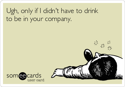 Ugh, only if I didn't have to drink
to be in your company.