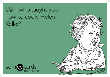 Ugh...who taught you
how to cook, Helen
Keller?
