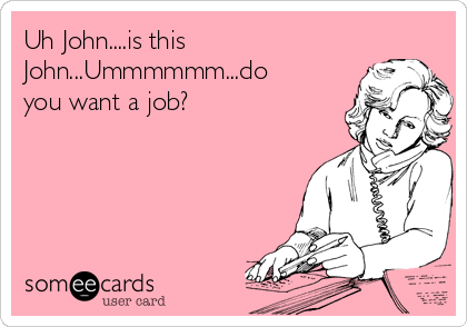 Uh John....is this
John...Ummmmmm...do
you want a job?