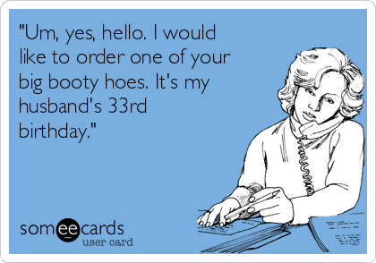 "Um, yes, hello. I would
like to order one of your
big booty hoes. It's my
husband's 33rd
birthday."