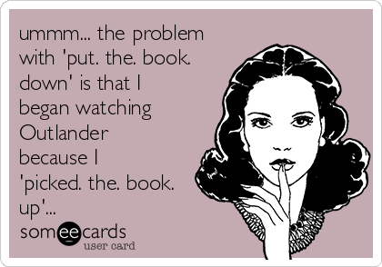 ummm... the problem
with 'put. the. book.
down' is that I
began watching
Outlander
because I
'picked. the. book.
up'...