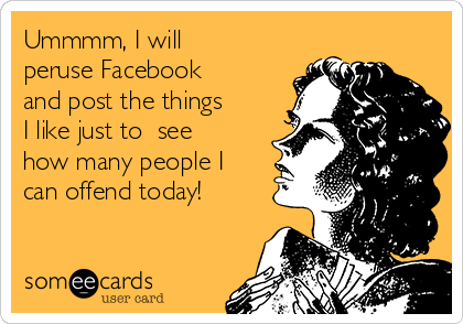 Ummmm, I will
peruse Facebook 
and post the things
I like just to  see
how many people I
can offend today!