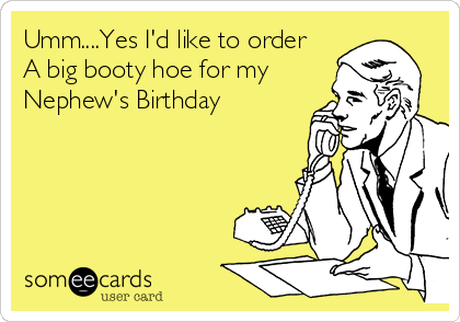 Umm....Yes I'd like to order
A big booty hoe for my
Nephew's Birthday