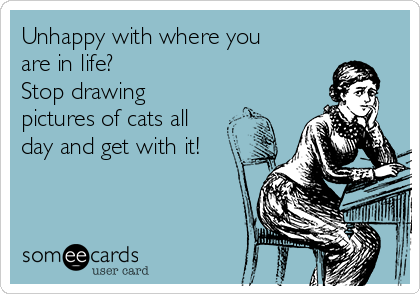 Unhappy with where you
are in life?
Stop drawing
pictures of cats all
day and get with it!