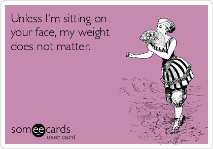 Unless I'm sitting on
your face, my weight
does not matter. 
