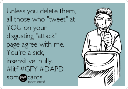 Unless you delete them,
all those who "tweet" at
YOU on your
disgusting "attack"
page agree with me. 
You're a sick,
insensitive, bully.
#litf #GFY #DAPD