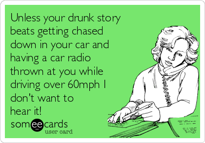 Unless your drunk story
beats getting chased
down in your car and
having a car radio
thrown at you while
driving over 60mph I
don't want to
hear it!