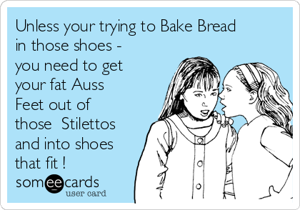 Unless your trying to Bake Bread
in those shoes -
you need to get
your fat Auss
Feet out of
those  Stilettos
and into shoes
that fit !